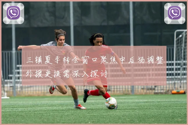 三镇夏季转会窗口聚焦中后场调整外援更换需深入探讨