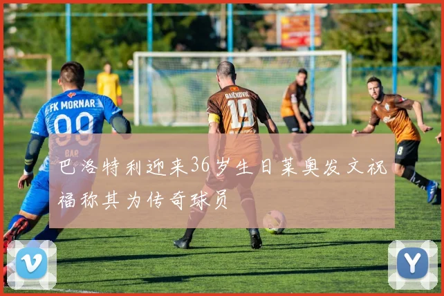 巴洛特利迎来36岁生日莱奥发文祝福称其为传奇球员