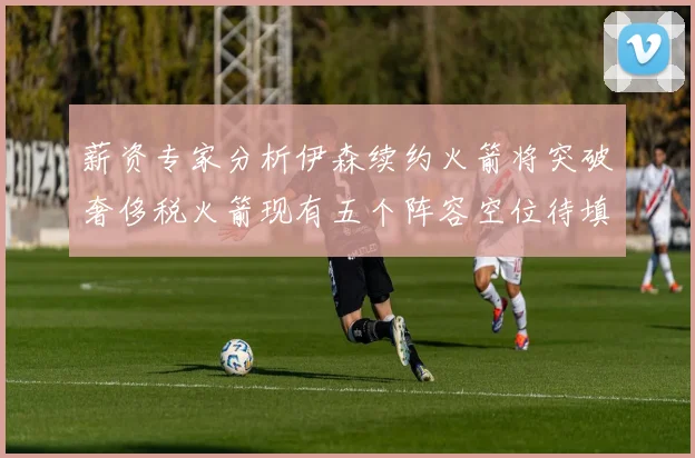 薪资专家分析伊森续约火箭将突破奢侈税火箭现有五个阵容空位待填补