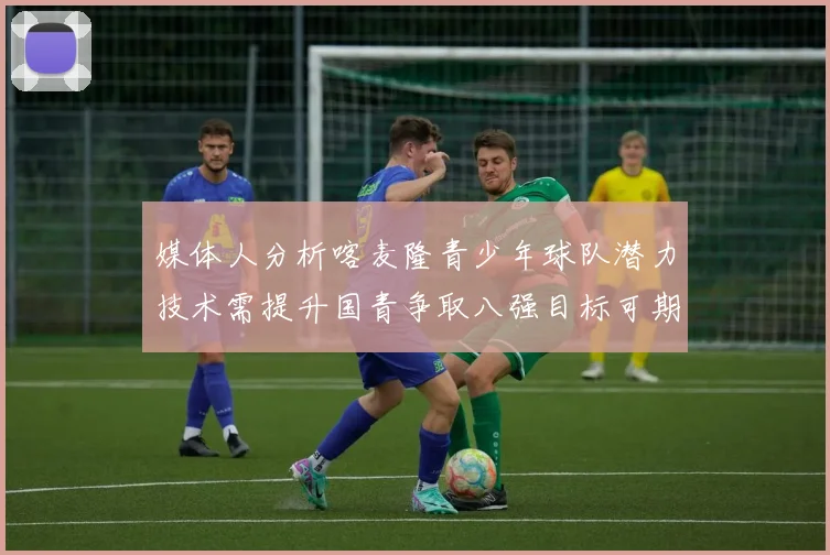 媒体人分析喀麦隆青少年球队潜力技术需提升国青争取八强目标可期
