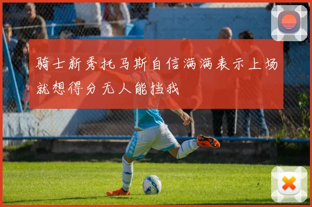 骑士新秀托马斯自信满满表示上场就想得分无人能挡我