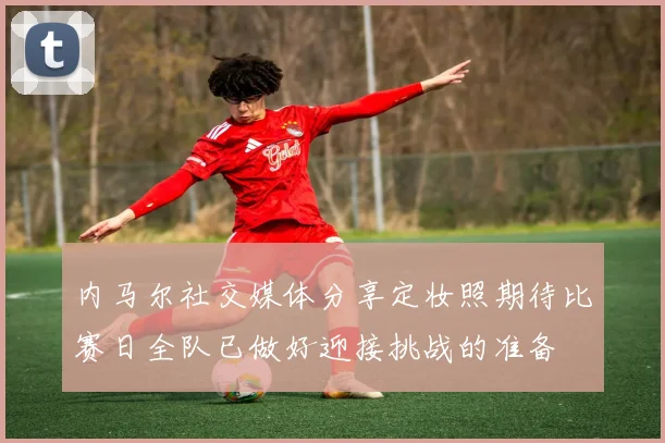 内马尔社交媒体分享定妆照期待比赛日全队已做好迎接挑战的准备