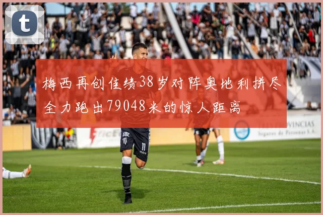梅西再创佳绩38岁对阵奥地利拼尽全力跑出79048米的惊人距离