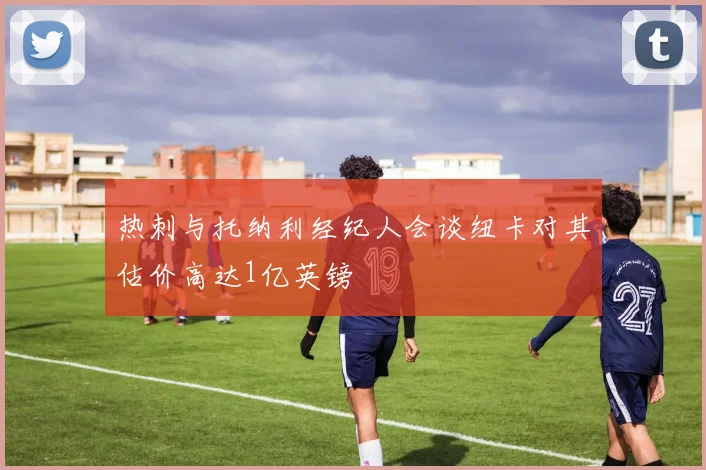 热刺与托纳利经纪人会谈纽卡对其估价高达1亿英镑