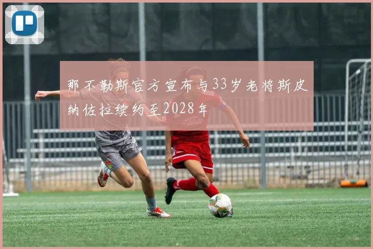 那不勒斯官方宣布与33岁老将斯皮纳佐拉续约至2028年