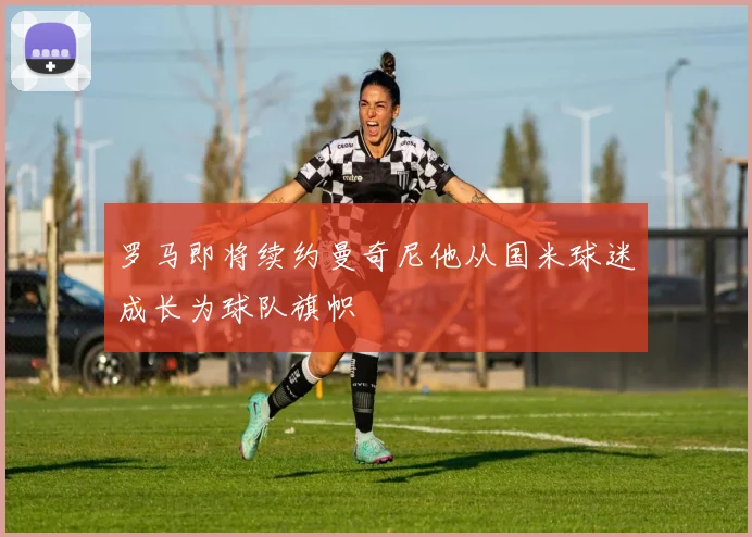 罗马即将续约曼奇尼他从国米球迷成长为球队旗帜