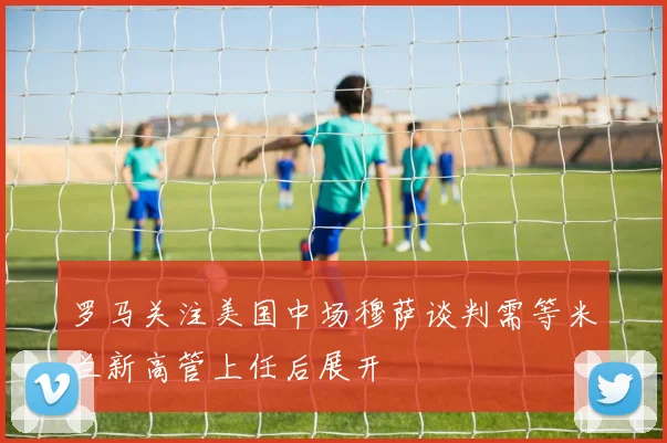罗马关注美国中场穆萨谈判需等米兰新高管上任后展开