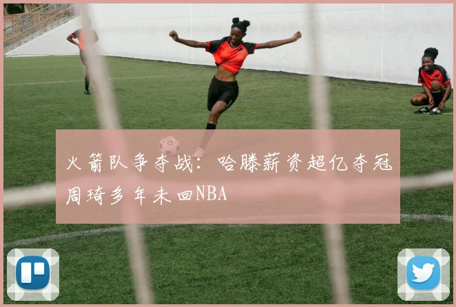 火箭队争夺战：哈滕薪资超亿夺冠周琦多年未回NBA