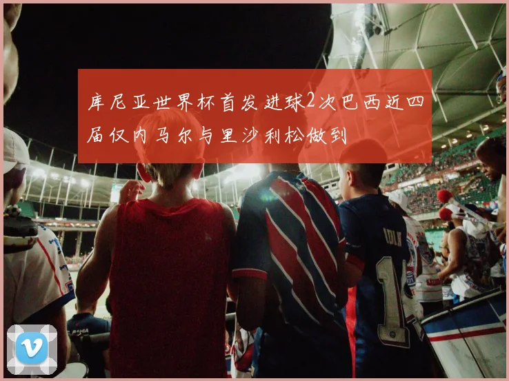 库尼亚世界杯首发进球2次巴西近四届仅内马尔与里沙利松做到