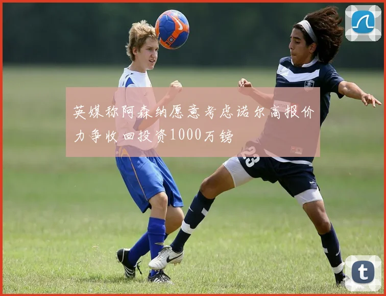 英媒称阿森纳愿意考虑诺尔高报价力争收回投资1000万镑