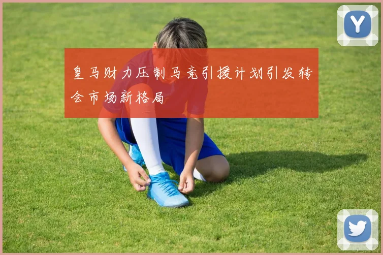 皇马财力压制马竞引援计划引发转会市场新格局