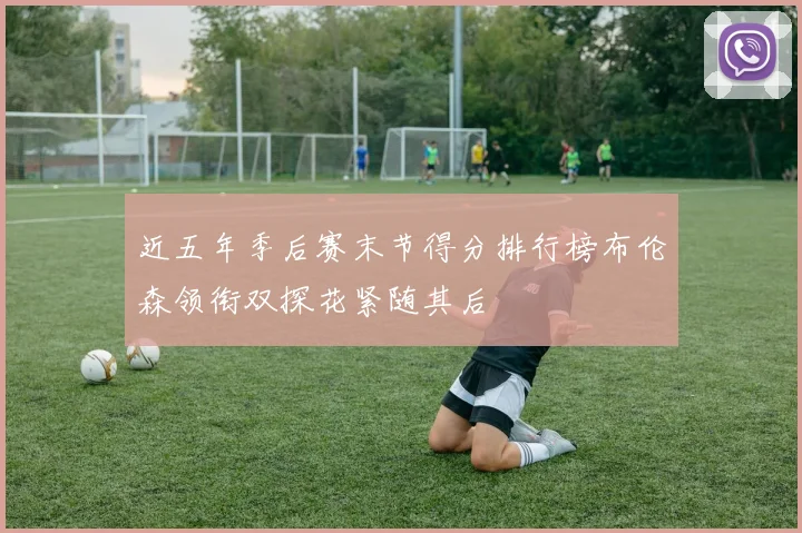近五年季后赛末节得分排行榜布伦森领衔双探花紧随其后