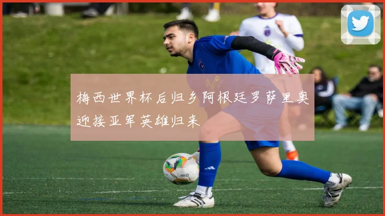 梅西世界杯后归乡阿根廷罗萨里奥迎接亚军英雄归来