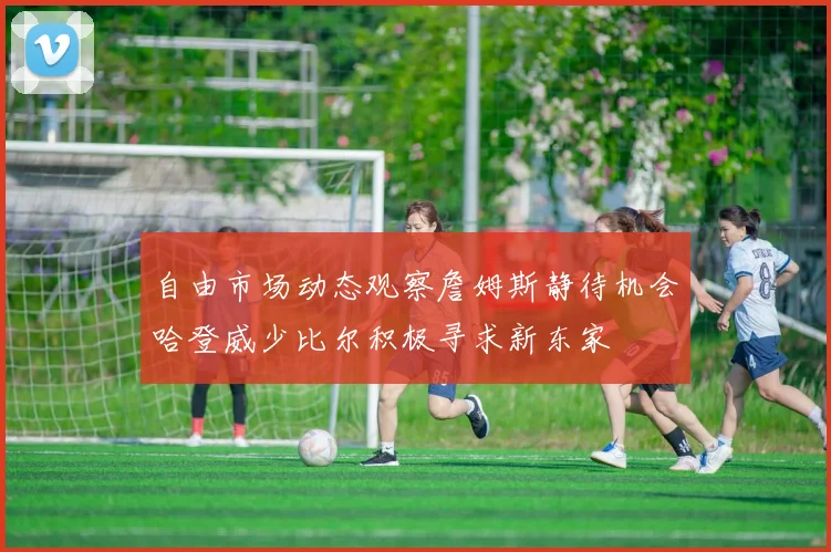 自由市场动态观察詹姆斯静待机会哈登威少比尔积极寻求新东家