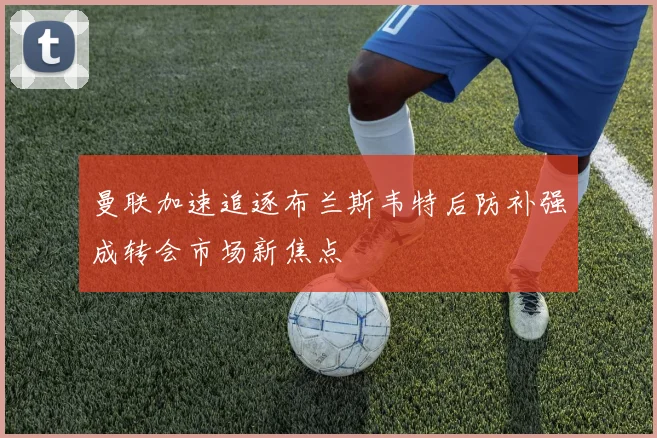 曼联加速追逐布兰斯韦特后防补强成转会市场新焦点