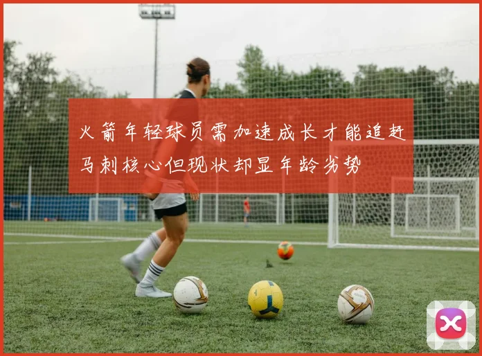 火箭年轻球员需加速成长才能追赶马刺核心但现状却显年龄劣势