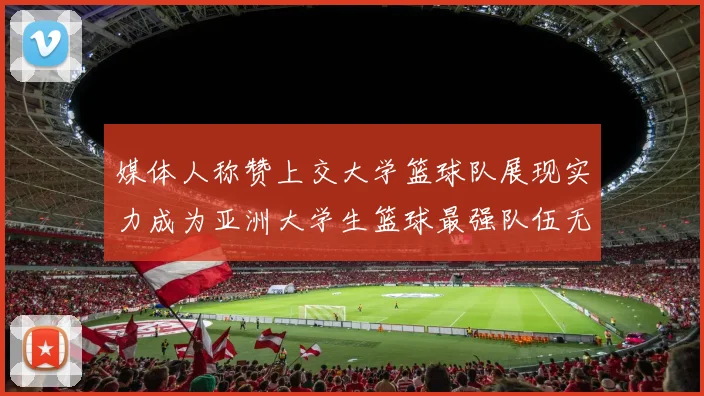 媒体人称赞上交大学篮球队展现实力成为亚洲大学生篮球最强队伍无可争议