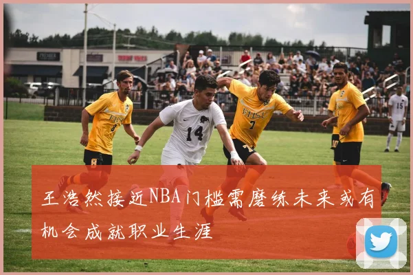 王浩然接近NBA门槛需磨练未来或有机会成就职业生涯